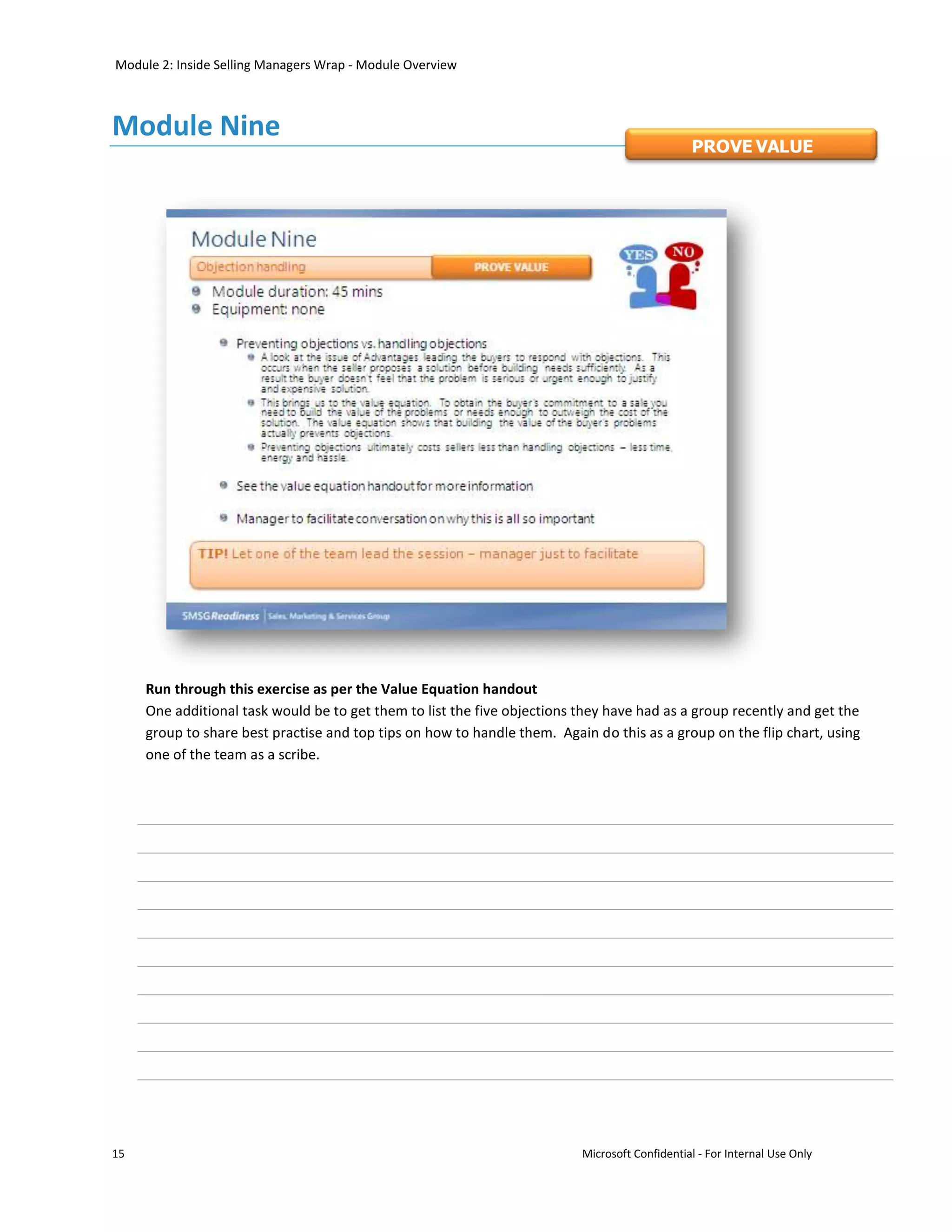 Module 2: Inside Selling Managers Wrap - Module Overview



Module Nine
                                                                                               PROVE VALUE




     Run through this exercise as per the Value Equation handout
     One additional task would be to get them to list the five objections they have had as a group recently and get the
     group to share best practise and top tips on how to handle them. Again do this as a group on the flip chart, using
     one of the team as a scribe.




15                                                                        Microsoft Confidential - For Internal Use Only
 