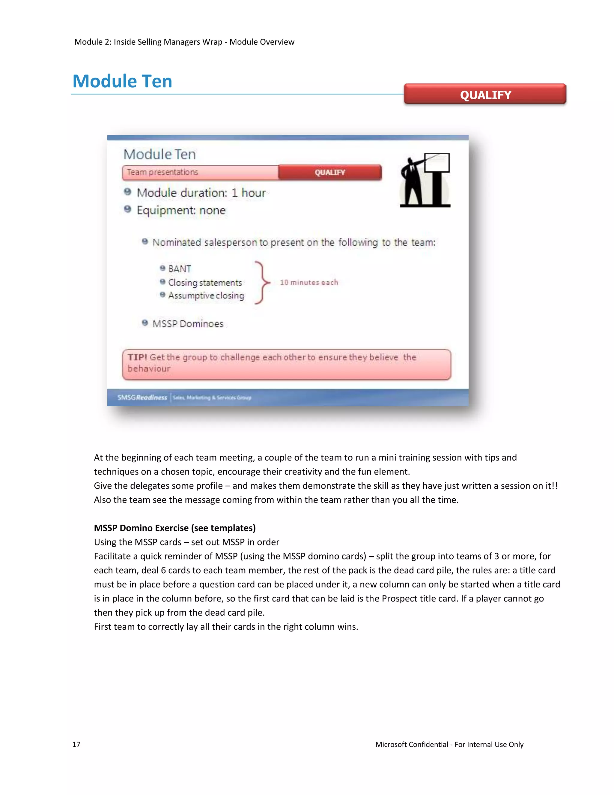 Module 2: Inside Selling Managers Wrap - Module Overview



Module Ten
                                                                                                      QUALIFY




     At the beginning of each team meeting, a couple of the team to run a mini training session with tips and
     techniques on a chosen topic, encourage their creativity and the fun element.
     Give the delegates some profile – and makes them demonstrate the skill as they have just written a session on it!!
     Also the team see the message coming from within the team rather than you all the time.

     MSSP Domino Exercise (see templates)
     Using the MSSP cards – set out MSSP in order
     Facilitate a quick reminder of MSSP (using the MSSP domino cards) – split the group into teams of 3 or more, for
     each team, deal 6 cards to each team member, the rest of the pack is the dead card pile, the rules are: a title card
     must be in place before a question card can be placed under it, a new column can only be started when a title card
     is in place in the column before, so the first card that can be laid is the Prospect title card. If a player cannot go
     then they pick up from the dead card pile.
     First team to correctly lay all their cards in the right column wins.




17                                                                          Microsoft Confidential - For Internal Use Only
 