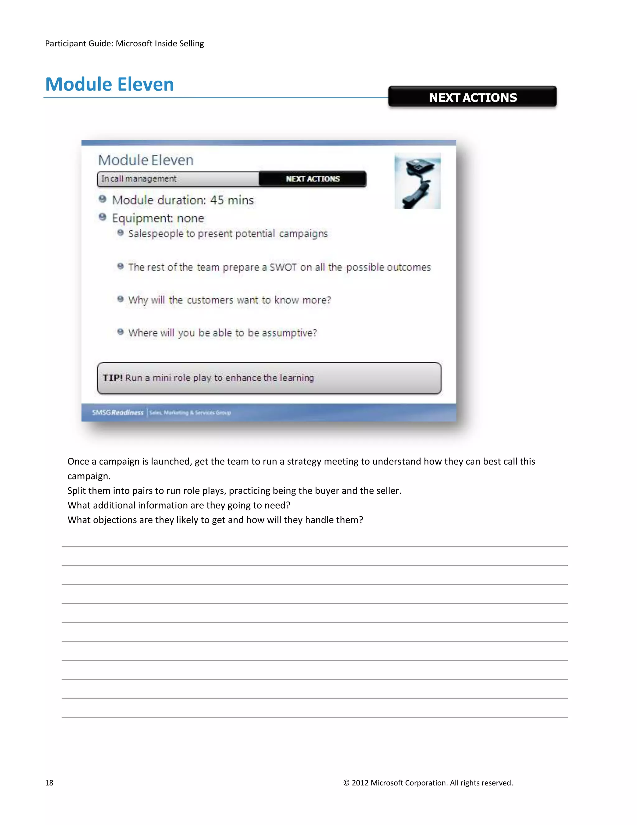 Participant Guide: Microsoft Inside Selling



Module Eleven
                                                                                               NEXT ACTIONS




      Once a campaign is launched, get the team to run a strategy meeting to understand how they can best call this
      campaign.
      Split them into pairs to run role plays, practicing being the buyer and the seller.
      What additional information are they going to need?
      What objections are they likely to get and how will they handle them?




18                                                                    © 2012 Microsoft Corporation. All rights reserved.
 