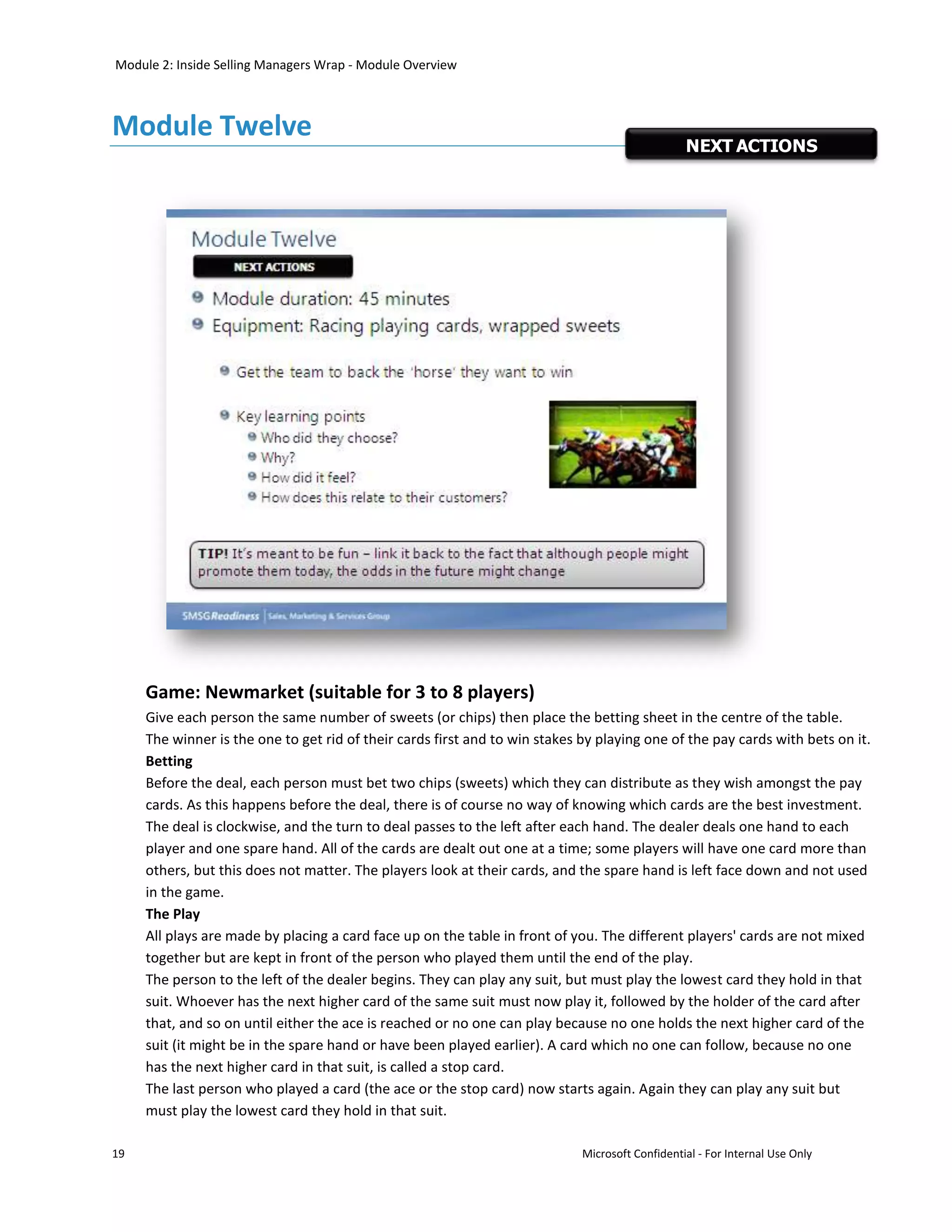 Module 2: Inside Selling Managers Wrap - Module Overview



Module Twelve
                                                                                                 NEXT ACTIONS




     Game: Newmarket (suitable for 3 to 8 players)
     Give each person the same number of sweets (or chips) then place the betting sheet in the centre of the table.
     The winner is the one to get rid of their cards first and to win stakes by playing one of the pay cards with bets on it.
     Betting
     Before the deal, each person must bet two chips (sweets) which they can distribute as they wish amongst the pay
     cards. As this happens before the deal, there is of course no way of knowing which cards are the best investment.
     The deal is clockwise, and the turn to deal passes to the left after each hand. The dealer deals one hand to each
     player and one spare hand. All of the cards are dealt out one at a time; some players will have one card more than
     others, but this does not matter. The players look at their cards, and the spare hand is left face down and not used
     in the game.
     The Play
     All plays are made by placing a card face up on the table in front of you. The different players' cards are not mixed
     together but are kept in front of the person who played them until the end of the play.
     The person to the left of the dealer begins. They can play any suit, but must play the lowest card they hold in that
     suit. Whoever has the next higher card of the same suit must now play it, followed by the holder of the card after
     that, and so on until either the ace is reached or no one can play because no one holds the next higher card of the
     suit (it might be in the spare hand or have been played earlier). A card which no one can follow, because no one
     has the next higher card in that suit, is called a stop card.
     The last person who played a card (the ace or the stop card) now starts again. Again they can play any suit but
     must play the lowest card they hold in that suit.

19                                                                           Microsoft Confidential - For Internal Use Only
 