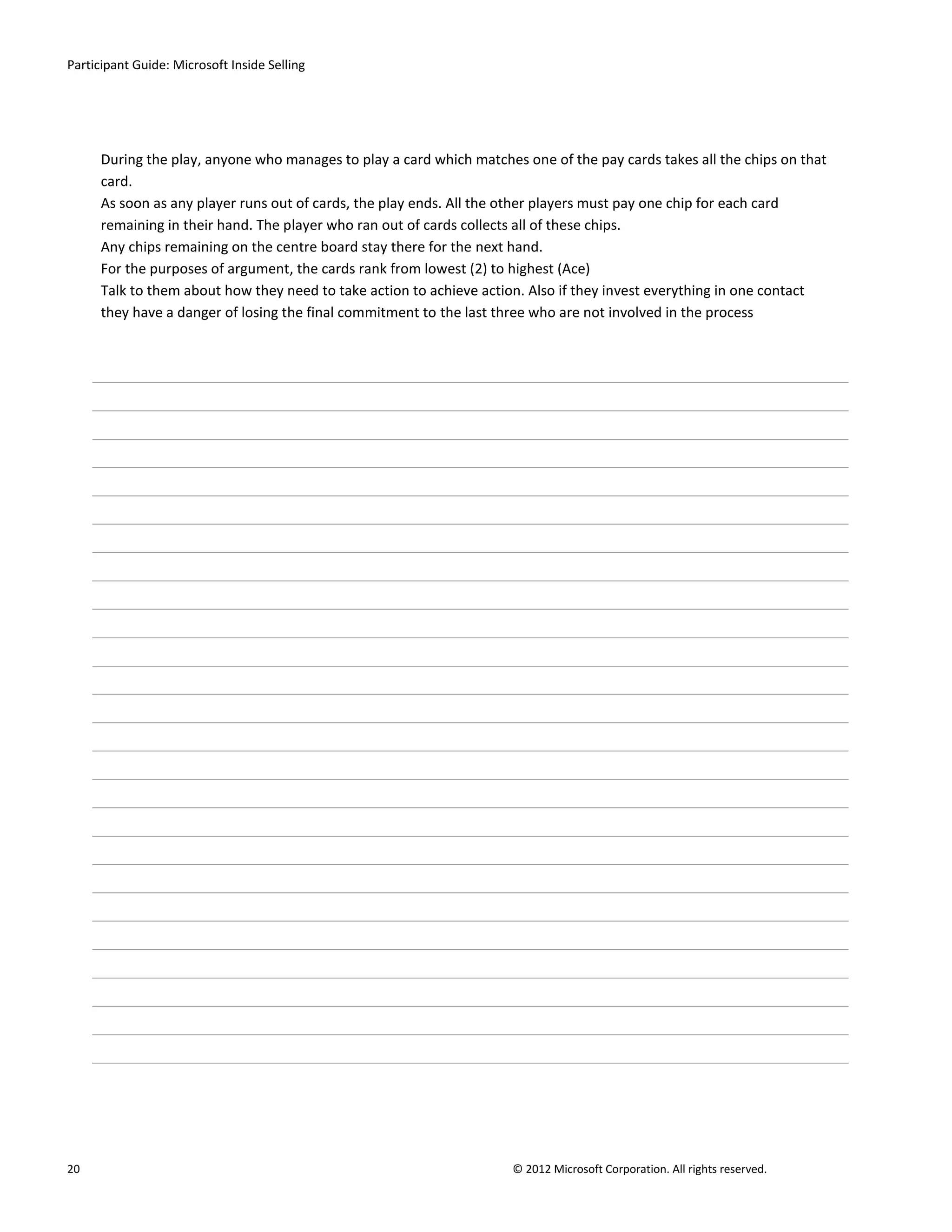Participant Guide: Microsoft Inside Selling




      During the play, anyone who manages to play a card which matches one of the pay cards takes all the chips on that
      card.
      As soon as any player runs out of cards, the play ends. All the other players must pay one chip for each card
      remaining in their hand. The player who ran out of cards collects all of these chips.
      Any chips remaining on the centre board stay there for the next hand.
      For the purposes of argument, the cards rank from lowest (2) to highest (Ace)
      Talk to them about how they need to take action to achieve action. Also if they invest everything in one contact
      they have a danger of losing the final commitment to the last three who are not involved in the process




20                                                                    © 2012 Microsoft Corporation. All rights reserved.
 