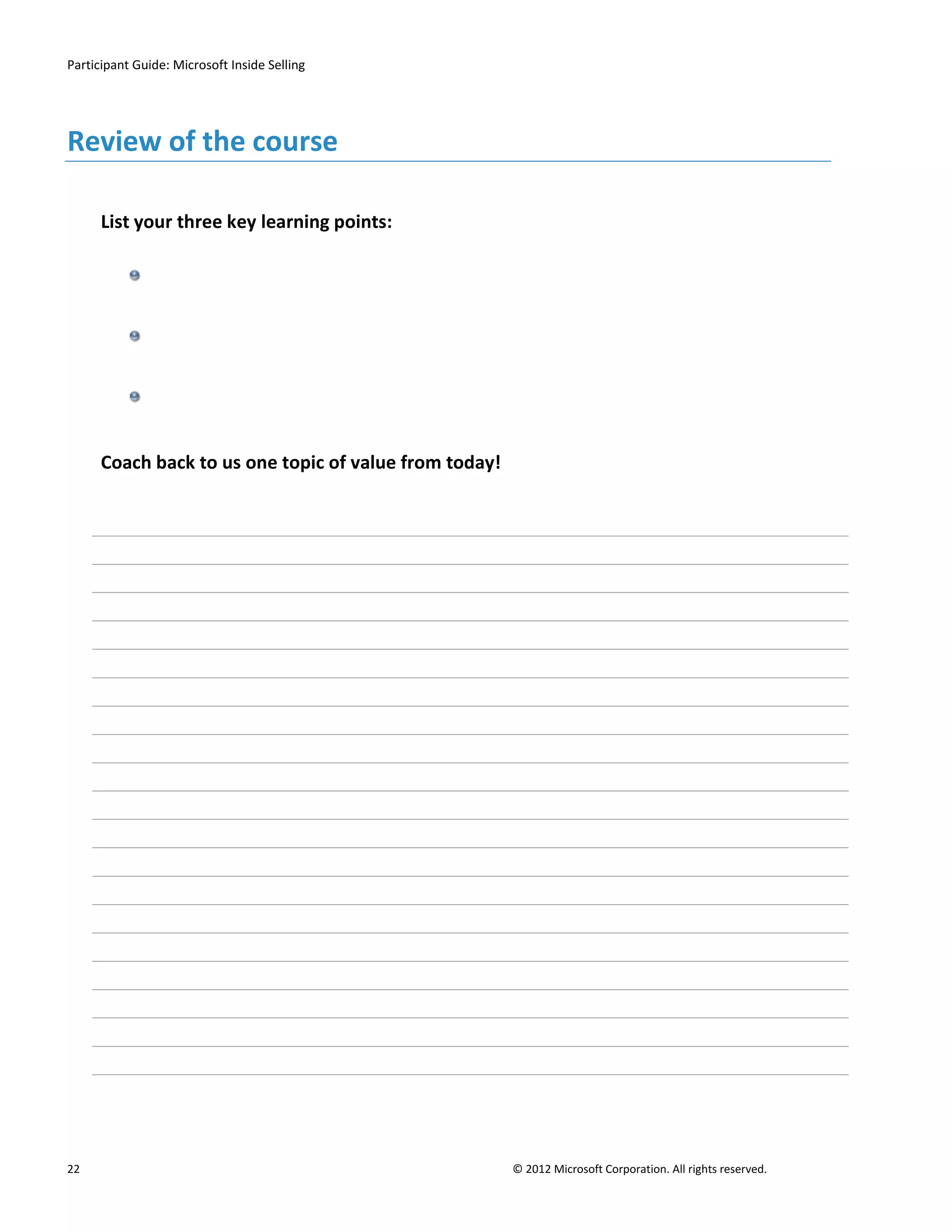 Participant Guide: Microsoft Inside Selling




Review of the course

      List your three key learning points:




      Coach back to us one topic of value from today!




22                                                      © 2012 Microsoft Corporation. All rights reserved.
 