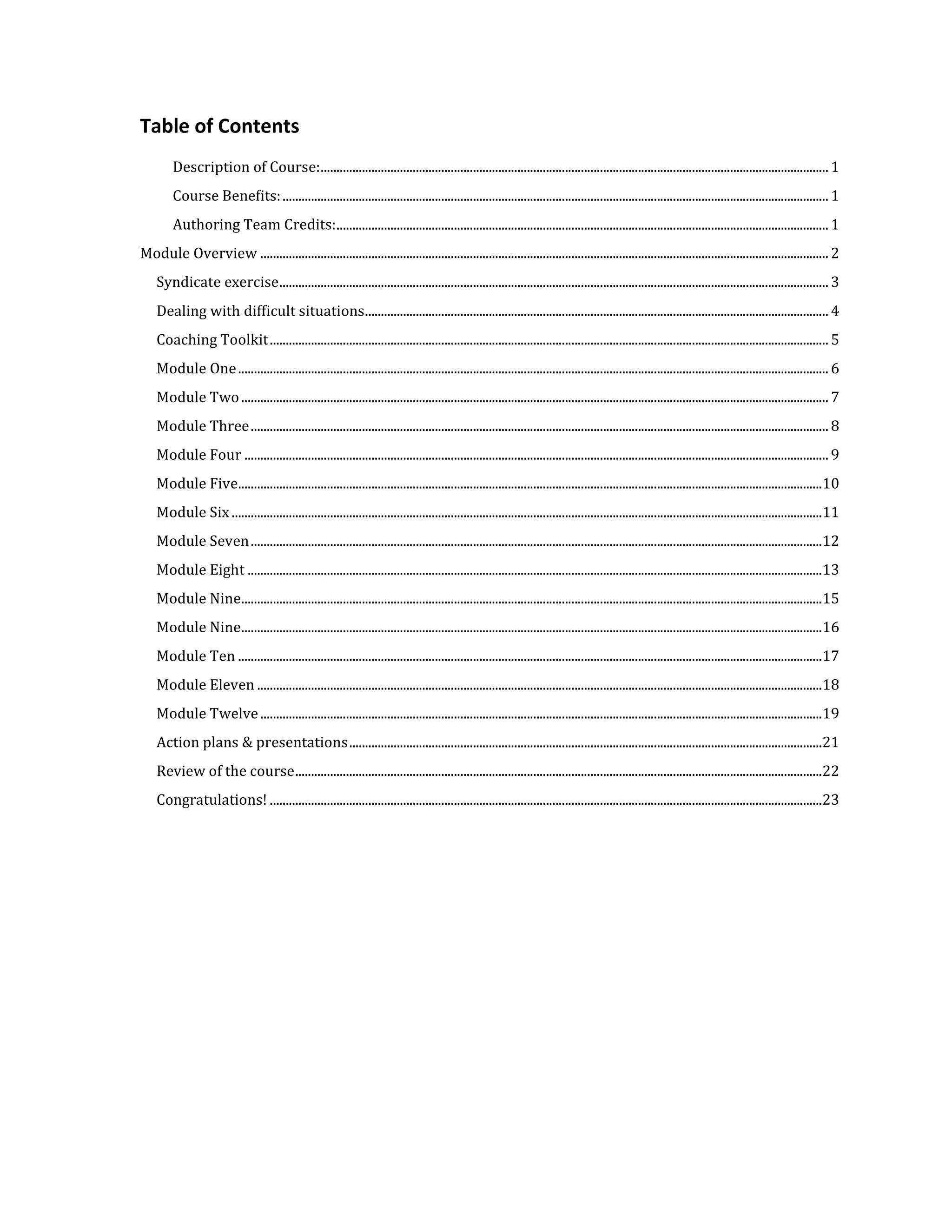 Table of Contents
         Description of Course: ................................................................................................................................................................ 1
         Course Benefits: ............................................................................................................................................................................ 1
         Authoring Team Credits: ........................................................................................................................................................... 1
Module Overview ................................................................................................................................................................................... 2
    Syndicate exercise ............................................................................................................................................................................. 3
    Dealing with difficult situations .................................................................................................................................................. 4
    Coaching Toolkit ................................................................................................................................................................................ 5
    Module One .......................................................................................................................................................................................... 6
    Module Two ......................................................................................................................................................................................... 7
    Module Three ...................................................................................................................................................................................... 8
    Module Four ........................................................................................................................................................................................ 9
    Module Five........................................................................................................................................................................................10
    Module Six ..........................................................................................................................................................................................11
    Module Seven ....................................................................................................................................................................................12
    Module Eight .....................................................................................................................................................................................13
    Module Nine.......................................................................................................................................................................................15
    Module Nine.......................................................................................................................................................................................16
    Module Ten ........................................................................................................................................................................................17
    Module Eleven ..................................................................................................................................................................................18
    Module Twelve .................................................................................................................................................................................19
    Action plans & presentations .....................................................................................................................................................21
    Review of the course ......................................................................................................................................................................22
    Congratulations! ..............................................................................................................................................................................23
 