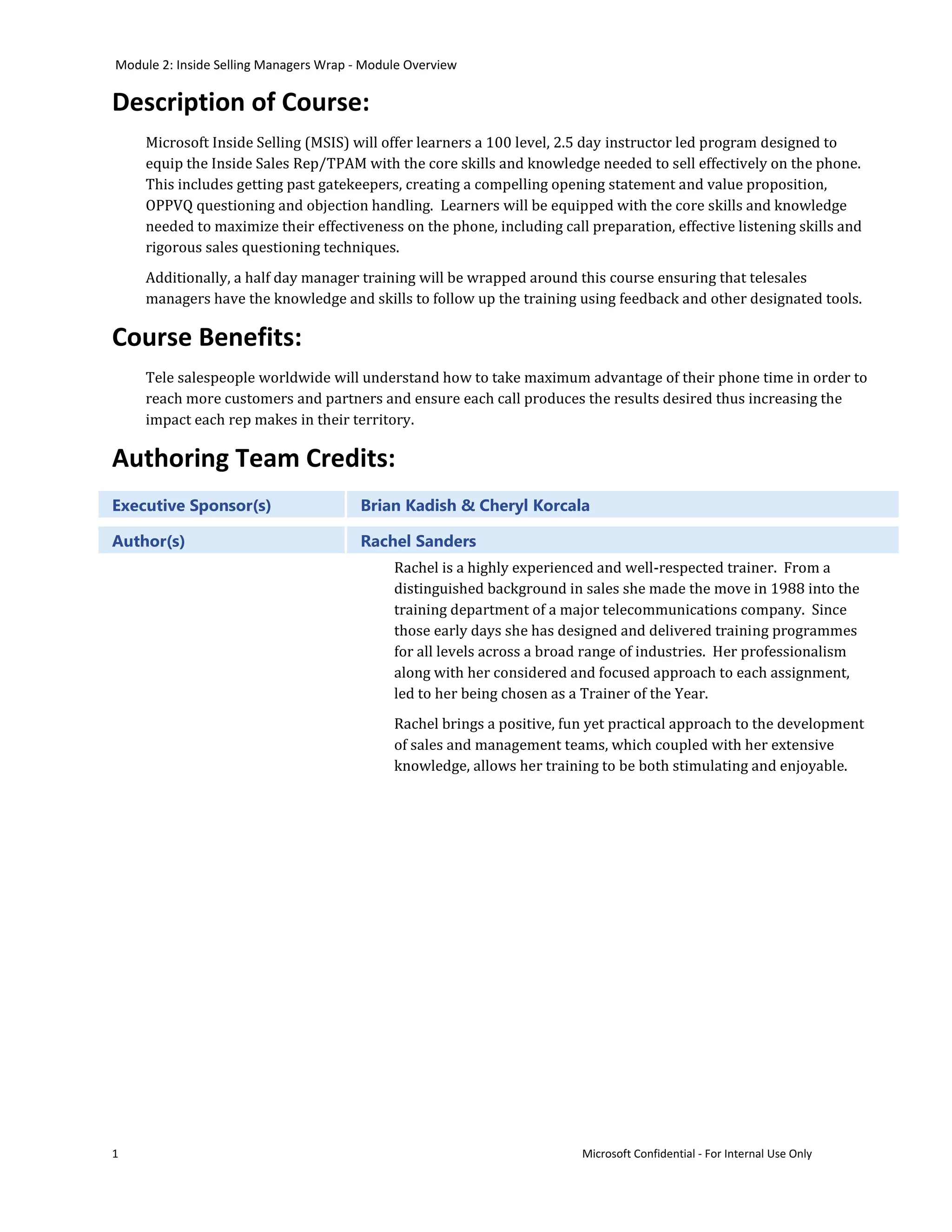 Module 2: Inside Selling Managers Wrap - Module Overview

Description of Course:
    Microsoft Inside Selling (MSIS) will offer learners a 100 level, 2.5 day instructor led program designed to
    equip the Inside Sales Rep/TPAM with the core skills and knowledge needed to sell effectively on the phone.
    This includes getting past gatekeepers, creating a compelling opening statement and value proposition,
    OPPVQ questioning and objection handling. Learners will be equipped with the core skills and knowledge
    needed to maximize their effectiveness on the phone, including call preparation, effective listening skills and
    rigorous sales questioning techniques.
    Additionally, a half day manager training will be wrapped around this course ensuring that telesales
    managers have the knowledge and skills to follow up the training using feedback and other designated tools.

Course Benefits:
    Tele salespeople worldwide will understand how to take maximum advantage of their phone time in order to
    reach more customers and partners and ensure each call produces the results desired thus increasing the
    impact each rep makes in their territory.

Authoring Team Credits:
Executive Sponsor(s)                    Brian Kadish & Cheryl Korcala

Author(s)                               Rachel Sanders
                                             Rachel is a highly experienced and well-respected trainer. From a
                                             distinguished background in sales she made the move in 1988 into the
                                             training department of a major telecommunications company. Since
                                             those early days she has designed and delivered training programmes
                                             for all levels across a broad range of industries. Her professionalism
                                             along with her considered and focused approach to each assignment,
                                             led to her being chosen as a Trainer of the Year.
                                             Rachel brings a positive, fun yet practical approach to the development
                                             of sales and management teams, which coupled with her extensive
                                             knowledge, allows her training to be both stimulating and enjoyable.




1                                                                        Microsoft Confidential - For Internal Use Only
 