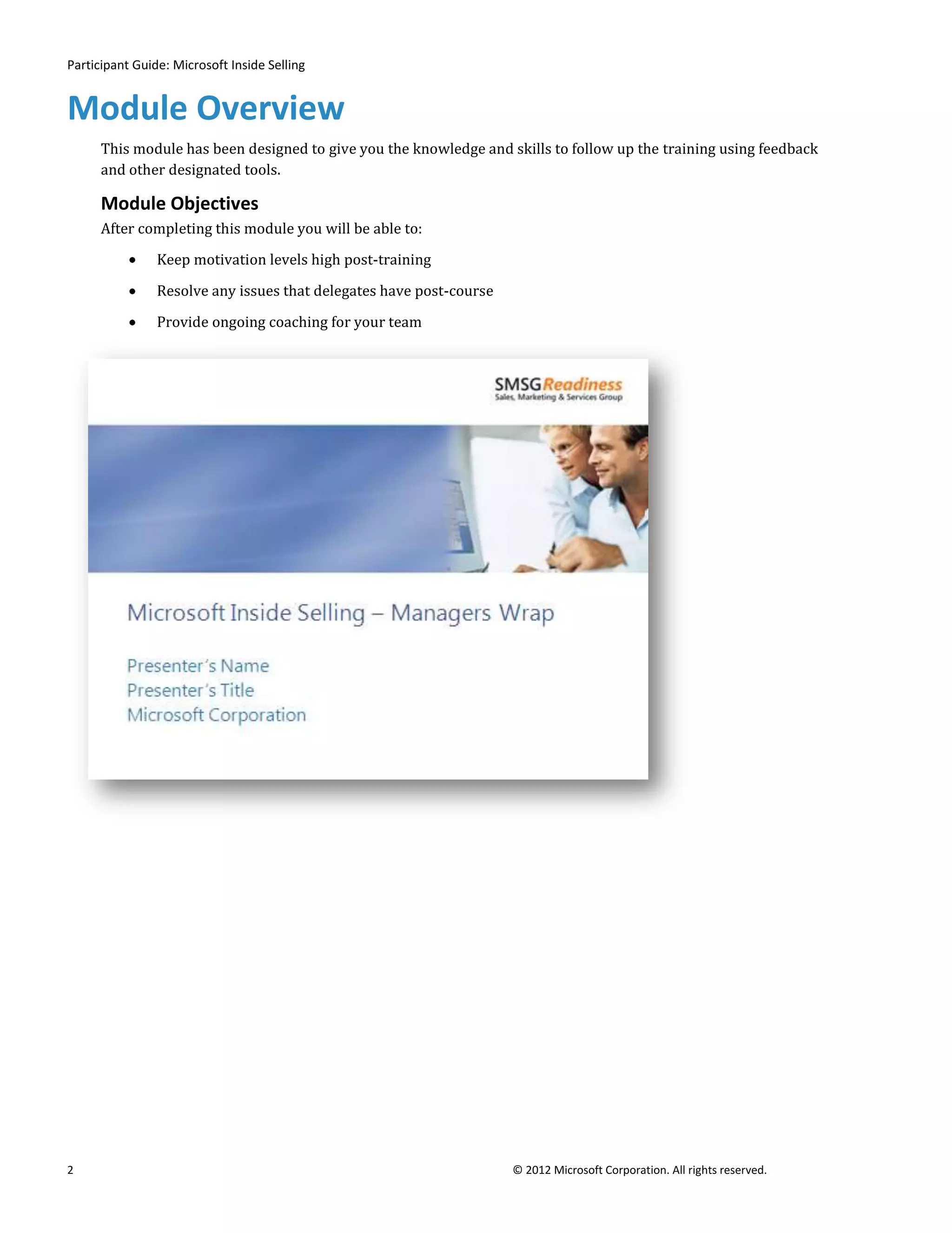 Participant Guide: Microsoft Inside Selling


Module Overview
      This module has been designed to give you the knowledge and skills to follow up the training using feedback
      and other designated tools.

      Module Objectives
      After completing this module you will be able to:

                Keep motivation levels high post-training

                Resolve any issues that delegates have post-course

                Provide ongoing coaching for your team




2                                                                    © 2012 Microsoft Corporation. All rights reserved.
 