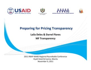 Preparing for Pricing Transparency 
                        
          Laila Deles & Darrel Flores
                                     
                  MF Transparency 
                          




      2011 RBAP‐MABS Regional Roundtable Conference 
               Hya= Hotel & Casino, Manila 
                   November 9, 2011 
 
 