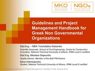 Guidelines and Project
Management Handbook for
Greek Non Governmental
Organizations
Dipl.Eng. – MBA Triantafyllos Katsarelis
Scientific Associate, School of Civil Engineering, Centre for Construction
Innovation, National Technical University of Athens, IPMA Level C certified
Dipl.Eng. Nikolaos Depountis
Quality Advisor, Member of the BoD PM-Greece
Iliana Adamopoulou
Student, National Technical University of Athens, IPMA Level D certified
5th Scientific Conference on Project Management, Heraklion Crete, Greece 2010
 