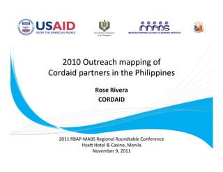 2010 Outreach mapping of     
    Cordaid partners in the Philippines
                                       
                     Rose Rivera 
                      CORDAID  
                           



      2011 RBAP‐MABS Regional Roundtable Conference 
               HyaB Hotel & Casino, Manila 
                   November 9, 2011 
 
 