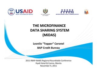 THE MICROFINANCE 
        DATA SHARING SYSTEM  
              (MiDAS) 
                  
           Leonilo “Topper” Coronel
                                   
              BAP Credit Bureau 
                        

    2011 RBAP‐MABS Regional Roundtable Conference 
             Hya= Hotel & Casino, Manila 
                 November 9, 2011 
 
 
