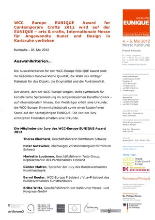 WCC     Europe      EUNIQUE     Award     for
Contemporary Crafts 2012 wird auf der
EUNIQUE – arts & crafts, Internationale Messe
für Angewandte Kunst und Design in
Karlsruhe verliehen

Karlsruhe – 05. Mai 2012                                             Presse Kontakt:

                                                                     Dr. Oliver Langewitz
                                                                     Tel.: +49 (0) 721-3720-2305
                                                                     Fax: +49 (0) 721-3720-2319
Auswahlkriterien…                                                    E-Mail:
                                                                     oliver.langewitz@kmkg.de


Die Auswahlkriterien für den WCC-Europe EUNIQUE Award sind:
die besondere handwerkliche Qualität, die Wahl des richtigen
Materials für das Objekt, die Originalität und die Funktionalität.


Der Award, den der WCC-Europe vergibt, steht symbolisch für
künstlerische Spitzenleistung im zeitgenössischen Kunsthandwerk –
auf internationalem Niveau. Der Preisträger erhält eine Urkunde,
die WCC-Europe Ehrenmitgliedschaft sowie einen kostenfreien
Stand auf der nächstjährigen EUNIQUE. Die von der Jury
ermittelten Finalisten erhalten eine Urkunde.


Die Mitglieder der Jury des WCC-Europe EUNIQUE Award
2012

      Theres Eberhard, Geschäftsführerin formforum Schweiz

      Peter Gutzwiller, ehemaliges Vorstandsmitglied formforum
      Schweiz

      Marketta Luutonen, Geschäftsführerin Taito Group,
      Repräsentantin des Partnerlandes Finnland

      Günter Matten, Sprecher der Jury des Bundesverbandes
      Kunsthandwerk

      Bernd Roeter, WCC-Europe Präsident / Vize-Präsident des
      Bundesverbandes Kunsthandwerk

      Britta Wirtz, Geschäftsführerin der Karlsruher Messe- und
      Kongress-GmbH
 