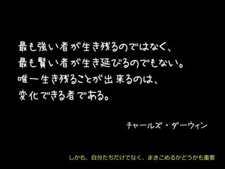 最も強い者が生き残るのではなく、
最も賢い者が生き延びるのでもない。
唯一生き残ることが出来るのは、
変化できる者である。
チャールズ・ダーウィン
しかも、自分たちだけでなく、まきこめるかどうかも重要
 