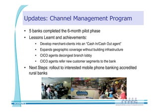 Updates: Channel Management Program
       •  5 banks completed the 6-month pilot phase
       •  Lessons Learnt and achievements:
             •  Develop merchant-clients into an “Cash In/Cash Out agent”
             •  Expands geographic coverage without building infrastructure
             •  CICO agents decongest branch lobby
             •  CICO agents refer new customer segments to the bank
       •  Next Steps: rollout to interested mobile phone banking accredited
          rural banks




SESSION 6 
 