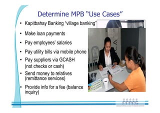 Determine MPB “Use Cases”
•  Kapitbahay Banking “village banking”
•  Make loan payments
•  Pay employees’ salaries
•  Pay utility bills via mobile phone
•  Pay suppliers via GCASH
   (not checks or cash)
•  Send money to relatives
   (remittance services)
•  Provide info for a fee (balance
   inquiry)
 