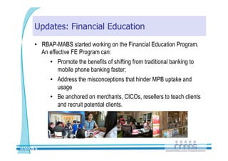 Updates: Financial Education
       •  RBAP-MABS started working on the Financial Education Program.
          An effective FE Program can:
             •  Promote the benefits of shifting from traditional banking to
                 mobile phone banking faster;
             •  Address the misconceptions that hinder MPB uptake and
                 usage
             •  Be anchored on merchants, CICOs, resellers to teach clients
                 and recruit potential clients.




SESSION 6 
 