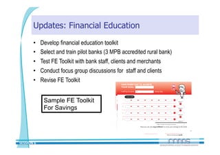 Updates: Financial Education
       •     Develop financial education toolkit
       •     Select and train pilot banks (3 MPB accredited rural bank)
       •     Test FE Toolkit with bank staff, clients and merchants
       •     Conduct focus group discussions for staff and clients
       •     Revise FE Toolkit


              Sample FE Toolkit
              For Savings




SESSION 6 
 
