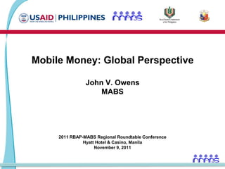 Mobile Money: Global Perspective

                John V. Owens
                    MABS




     2011 RBAP-MABS Regional Roundtable Conference
               Hyatt Hotel & Casino, Manila
                    November 9, 2011
 