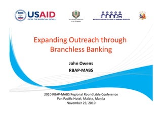 Expanding Outreach through 
                           
    Branchless Banking 
                 John Owens
                           
                 RBAP‐MABS 



  2010 RBAP‐MABS Regional Roundtable Conference 
          Pan Paciﬁc Hotel, Malate, Manila 
                November 23, 2010 
 