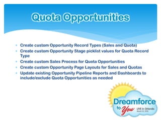 Quota Opportunities

 Create custom Opportunity Record Types (Sales and Quota)
 Create custom Opportunity Stage picklist values for Quota Record
  Type
 Create custom Sales Process for Quota Opportunities
 Create custom Opportunity Page Layouts for Sales and Quotas
 Update existing Opportunity Pipeline Reports and Dashboards to
  include/exclude Quota Opportunities as needed
 