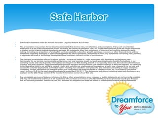 Safe Harbor

   Safe harbor statement under the Private Securities Litigation Reform Act of 1995:

   This presentation may contain forward-looking statements that involve risks, uncertainties, and assumptions. If any such uncertainties
    materialize or if any of the assumptions proves incorrect, the results of salesforce.com, inc. could differ materially from the results expressed
    or implied by the forward-looking statements we make. All statements other than statements of historical fact could be deemed forward-
    looking, including any projections of product or service availability, subscriber growth, earnings, revenues, or other financial items and any
    statements regarding strategies or plans of management for future operations, statements of belief, any statements concerning new, planned,
    or upgraded services or technology developments and customer contracts or use of our services.

   The risks and uncertainties referred to above include – but are not limited to – risks associated with developing and delivering new
    functionality for our service, new products and services, our new business model, our past operating losses, possible fluctuations in our
    operating results and rate of growth, interruptions or delays in our Web hosting, breach of our security measures, the outcome of intellectual
    property and other litigation, risks associated with possible mergers and acquisitions, the immature market in which we operate, our relatively
    limited operating history, our ability to expand, retain, and motivate our employees and manage our growth, new releases of our service and
    successful customer deployment, our limited history reselling non-salesforce.com products, and utilization and selling to larger enterprise
    customers. Further information on potential factors that could affect the financial results of salesforce.com, inc. is included in our annual
    report on Form 10-Q for the most recent fiscal quarter ended April 30, 2011. This documents and others containing important disclosures are
    available on the SEC Filings section of the Investor Information section of our Web site.

   Any unreleased services or features referenced in this or other presentations, press releases or public statements are not currently available
    and may not be delivered on time or at all. Customers who purchase our services should make the purchase decisions based upon features
    that are currently available. Salesforce.com, inc. assumes no obligation and does not intend to update these forward-looking statements.
 