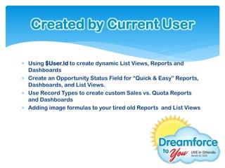 Created by Current User

 Using $User.Id to create dynamic List Views, Reports and
  Dashboards
 Create an Opportunity Status Field for “Quick & Easy” Reports,
  Dashboards, and List Views.
 Use Record Types to create custom Sales vs. Quota Reports
  and Dashboards
 Adding image formulas to your tired old Reports and List Views
 