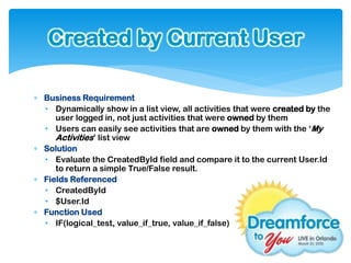 Created by Current User

 Business Requirement
  • Dynamically show in a list view, all activities that were created by the
     user logged in, not just activities that were owned by them
  • Users can easily see activities that are owned by them with the ‘My
     Activities’ list view
 Solution
  • Evaluate the CreatedById field and compare it to the current User.Id
     to return a simple True/False result.
 Fields Referenced
  • CreatedById
  • $User.Id
 Function Used
  • IF(logical_test, value_if_true, value_if_false)
 
