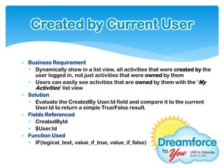 Created by Current User

 Business Requirement
  • Dynamically show in a list view, all activities that were created by the
     user logged in, not just activities that were owned by them
  • Users can easily see activities that are owned by them with the ‘My
     Activities’ list view
 Solution
  • Evaluate the CreatedBy User.Id field and compare it to the current
     User.Id to return a simple True/False result.
 Fields Referenced
  • CreatedById
  • $User.Id
 Function Used
  • IF(logical_test, value_if_true, value_if_false)
 