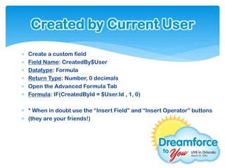 Created by Current User
   Create a custom field
   Field Name: CreatedBy$User
   Datatype: Formula
   Return Type: Number, 0 decimals
   Open the Advanced Formula Tab
   Formula: IF(CreatedById = $User.Id , 1, 0)

 * When in doubt use the “Insert Field” and “Insert Operator” buttons
 (they are your friends!)
 