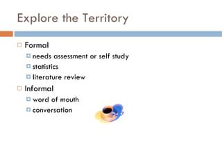 Explore the Territory Formal needs assessment or self study statistics literature review Informal  word of mouth conversation  