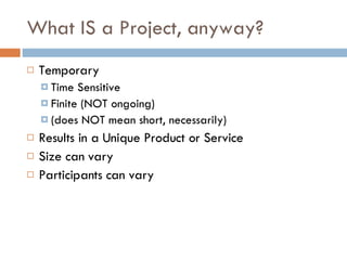 What IS a Project, anyway? Temporary Time Sensitive Finite (NOT ongoing) (does NOT mean short, necessarily) Results in a Unique Product or Service Size can vary Participants can vary 