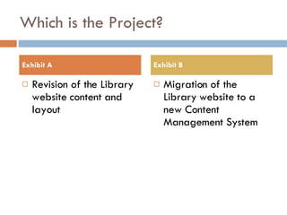 Which is the Project? Revision of the Library website content and layout Migration of the Library website to a new Content Management System Exhibit A Exhibit B 