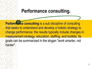 Performance consulting.

Performance consulting is a sub discipline of consulting
that seeks to understand and develop a holistic strategy to
change performance; the results typically include changes in
measurement strategy, education, staffing, and toolkits. Its
goals can be summarized in the slogan "work smarter, not
harder".




                                                               2
 