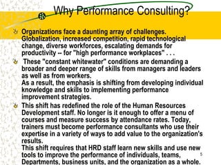 Why Performance Consulting?
Organizations face a daunting array of challenges.
Globalization, increased competition, rapid technological
change, diverse workforces, escalating demands for
productivity -- for "high performance workplaces" . . .
 These "constant whitewater" conditions are demanding a
broader and deeper range of skills from managers and leaders
as well as from workers.
As a result, the emphasis is shifting from developing individual
knowledge and skills to implementing performance
improvement strategies.
This shift has redefined the role of the Human Resources
Development staff. No longer is it enough to offer a menu of
courses and measure success by attendance rates. Today,
trainers must become performance consultants who use their
expertise in a variety of ways to add value to the organization's
results.
This shift requires that HRD staff learn new skills and use new
tools to improve the performance of individuals, teams,         5

Departments, business units, and the organization as a whole.
 