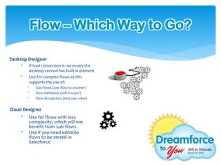 Flow – Which Way to Go?

Desktop Designer
    *   If lead conversion is necessary the
        desktop version has built in element
    *   Use for complex flows as this
        supports the use of:
        *   Sub-Flows (one flow to another)
        *   Flow Validation (will it work?)
        *   Flow Simulations (end user view)


Cloud Designer
    *   Use for flows with less
        complexity, which will not
        benefit from sub-flows
    *   Use if you need editable
        flows to be stored in
        Salesforce
 