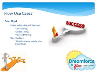 Flow Use Cases
Sales Cloud
    *Inbound/Outbound Telesales
         *Call scripting
         *Guided selling
         *Reduced training
    *Face to Face
         *Rich Visualforce interface for
         presentation
 
