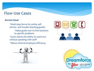 Flow Use Cases
Service Cloud
    *Multi-step forms for online self-
    service and trouble shooting guides
         *Helps guide user to find solutions
         to specific problems
    *Gives clients the ability to reach out
    without speaking with staff
    *Allows internal employee efficiency
 