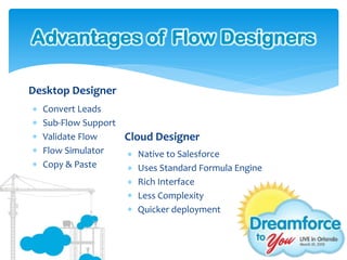 Advantages of Flow Designers

Desktop Designer
   Convert Leads
   Sub-Flow Support
   Validate Flow    Cloud Designer
   Flow Simulator    Native to Salesforce
   Copy & Paste      Uses Standard Formula Engine
                      Rich Interface
                      Less Complexity
                      Quicker deployment
 