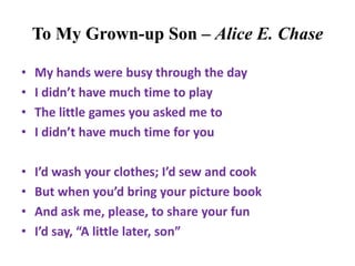 To My Grown-up Son – Alice E. Chase
• My hands were busy through the day
• I didn’t have much time to play
• The little games you asked me to
• I didn’t have much time for you
• I’d wash your clothes; I’d sew and cook
• But when you’d bring your picture book
• And ask me, please, to share your fun
• I’d say, “A little later, son”
 