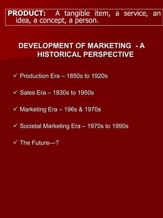 PRODUCT: A tangible item, a service, an
idea, a concept, a person.
DEVELOPMENT OF MARKETING - A
HISTORICAL PERSPECTIVE
 Production Era – 1850s to 1920s
 Sales Era – 1930s to 1950s
 Marketing Era – 196s & 1970s
 Societal Marketing Era – 1970s to 1990s
 The Future---?
 