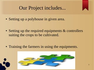 3
Our Project includes...
● Setting up a polyhouse in given area.
● Setting up the required equipments & controllers
suiting the crops to be cultivated.
● Training the farmers in using the equipments.
 