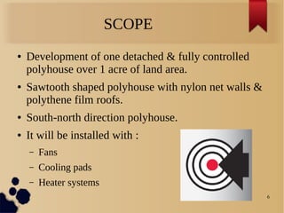 6
SCOPE
● Development of one detached & fully controlled
polyhouse over 1 acre of land area.
● Sawtooth shaped polyhouse with nylon net walls &
polythene film roofs.
● South-north direction polyhouse.
● It will be installed with :
– Fans
– Cooling pads
– Heater systems
 