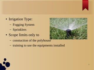 7
● Irrigation Type:
– Fogging System
– Sprinklers
● Scope limits only to
– constuction of the polyhouse
– training to use the equipments installed
 