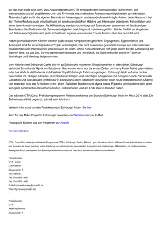 auf das man stolz sein kann. Das Auslandspraktikum CTR ermöglicht den internationalen Teilnehmern, die
theoretischen und oft praxisfernen Uni- und FH-Inhalte mit praktischen Anwendungsmöglichkeiten zu verknüpfen.
Thematisch gibt es für die eigenen Berichte im Reisemagazin umfassende Auswahlmöglichkeiten. Jeder kann sich bei
der Themenfindung auch individuell und an seinen persönlichen Hobbys und Interessen orientieren, frei entfalten und
seine Ideen kreativ umsetzen. Als Hilfestellung werden nachmittags auf Exkursionen zusammen mit fachkundigen
Teamleitern die Stadt erkundet, Sehenswürdigkeiten besichtigt und Interviews geführt. Bei der Vielfalt an Angeboten
und Sehenswürdigkeiten wird jeder schnell sein eigenes spannendes Thema finden, über das berichtet wird.
Neben journalistischem Können werden auch soziale Kompetenzen gefördert: Engagement, Eigeninitiative und
Teamspirit sind für ein erfolgreiches Projekt unabdingbar. Die bunt zusammen gewürfelte Gruppe aus internationalen
Studierenden und Interessierten arbeitet auch im Team. Ohne Konkurrenzdruck hilft jeder jedem bei der Umsetzung der
eigenen Idee, so das Ziel. Es wird gemeinsam diskutiert und entwickelt, die Stadt erkundet sowie im Team an
Workshops und Meetings teilgenommen.
Vom historischen Edinburgh Castle bis hin zu Edinburghs modernen Shoppingmeilen ist alles dabei. Edinburgh
verbindet Schottlands Mystik und Moderne. Hier wurden nicht nur die ersten Zeilen der Harry Potter Reihe geschrieben
oder das jährlich stattfindende Kult-Festival Royal Edinburgh Tattoo ausgetragen. Edinburgh blickt auf eine dunkle
Geschichte mit blutigen Kämpfen, durchtriebenen Intrigen und mächtigen Königinnen und Königen zurück. Verwinkelte
Gässchen und spektakuläre Architektur in Edinburghs altem Stadtkern versprühen noch heute mittelalterlichen Charme
und erwecken das alte Schottland zum Leben. Zwischen Tradition und Mystik sowie Popkultur und Moderne wird jeder
sein ganz persönliches Reisethema finden, recherchieren und am Ende stolz in Händen halten.
Das nächste CTR/Curso Praktikumsprogramm Reisejournalismus am Standort Edinburgh findet im März 2016 statt. Die
Teilnehmerzahl ist begrenzt, schnell sein lohnt sich.
Weitere Infos rund um den Projektstandort Edinburgh finden Sie hier
Jetzt für das März Projekt in Edinburgh bewerben via Website oder per E-Mail
Reiseguide-Bücher aus den Vorjahren zur Ansicht
YouTube-Video Link
CTR / Curso führt reise-journalistische Programme CTR in Edinburgh, Berlin, Madrid, Lyon, Barcelona durch. Während ihres Aufenthaltes schreiben
und layouten die team member, unter Anleitung von einheimischen Journalisten, Layoutern und ortskundigen Mitarbeitern, ein professionelles
Reiseguide-Buch, verbessern ihre Fremdsprachenkenntnisse und üben sich in interkultureller Kommunikation.
Firmenkontakt
CTR / Curso
Lutz Kessner
Alexanderstr. 7
10178 Berlin
Tel.:030555761960
Fax:030555761969
E-Mail:citytravelreview@curso24.de
Web:http://www.curso24.de/
Pressekontakt
CTR
Abteilung Presse
Alexanderstr. 7
 