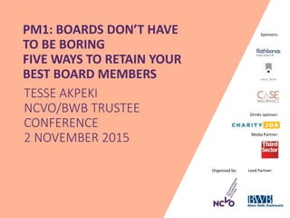 Organised by: Lead Partner:
Media Partner:
Sponsors:PM1: BOARDS DON’T HAVE
TO BE BORING
FIVE WAYS TO RETAIN YOUR
BEST BOARD MEMBERS
TESSE AKPEKI
NCVO/BWB TRUSTEE
CONFERENCE
2 NOVEMBER 2015
Drinks sponsor:
 