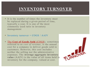 INVENTORY TURNOVER
 It is the number of times the inventory must
be replaced during a given period of time,
typically a year. It is one of the most
commonly used ratio in inventory
management
 Inventory turnover = COGS / AAIV
 The Cost of Goods Sold (COGS), sometimes
referred to as cost of revenue, is the annual
cost for a company to deliver goods sold to
customers. However, this cost includes
neither the selling nor the administrative
expenses. The Average aggregate inventory
value (AAIV) is the value of all items held in
inventory for the company, valued at cost.
 