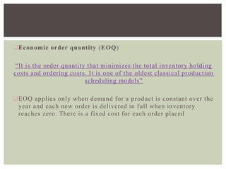Economic order quantity (EOQ)
“It is the order quantity that minimizes the total inventory holding
costs and ordering costs. It is one of the oldest classical production
scheduling models”
EOQ applies only when demand for a product is constant over the
year and each new order is delivered in full when inventory
reaches zero. There is a fixed cost for each order placed
 