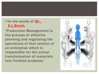 In the words of Mr.,
E.L.Brech:
“Production Management is
the process of effective
planning and regulating the
operations of that section of
an enterprise which is
responsible for the actual
transformation of materials
into finished products.”
 