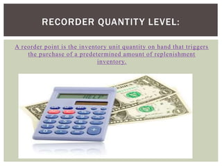 A reorder point is the inventory unit quantity on hand that triggers
the purchase of a predetermined amount of replenishment
inventory.
RECORDER QUANTITY LEVEL:
 