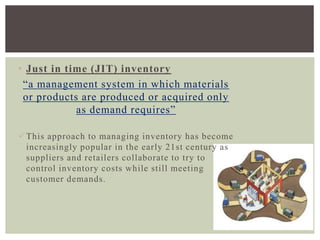 • Just in time (JIT) inventory
“a management system in which materials
or products are produced or acquired only
as demand requires”
This approach to managing inventory has become
increasingly popular in the early 21st century as
suppliers and retailers collaborate to try to
control inventory costs while still meeting
customer demands.
 