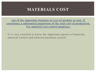 one of the important elements of cost of product or unit. It
constitutes a substantial proportion of the total cost of production.
For material cost control purposes,
It is very essential to know the important aspects of material,
material control and material purchase control
MATERIALS COST
 