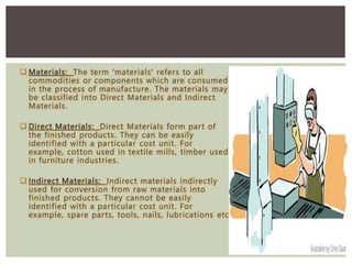  Materials: The term 'materials' refers to all
commodities or components which are consumed
in the process of manufacture. The materials may
be classified into Direct Materials and Indirect
Materials.
 Direct Materials: Direct Materials form part of
the finished products. They can be easily
identified with a particular cost unit. For
example, cotton used in textile mills, timber used
in furniture industries.
 Indirect Materials: Indirect materials indirectly
used for conversion from raw materials into
finished products. They cannot be easily
identified with a particular cost unit. For
example, spare parts, tools, nails, lubrications etc
 